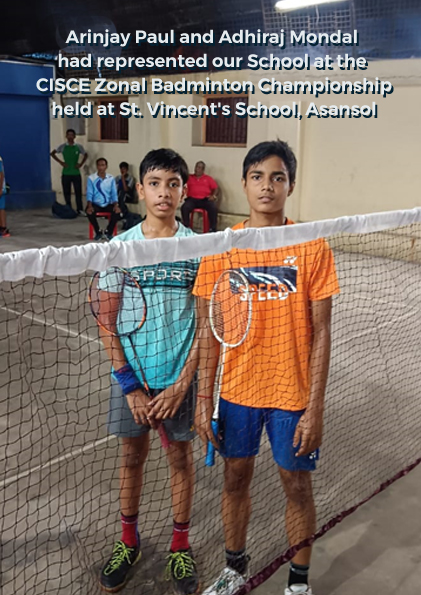 Arinjay Paul and Adhiraj Mondal had represented our School at the CISCE Zonal Badminton Championship held at St. Vincent's School, Asansol. Both of them have reached the finals of their individual events and have received Gold and Silver. They have qualified directly for the West Bengal and North East Regional level under CISCE. Arinjay Paul became the individual champion while Adhiraj Mondal became the Runners up.